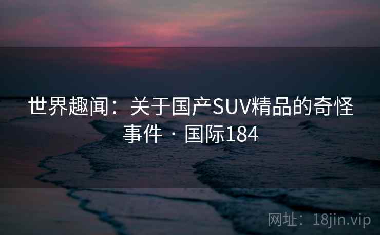 世界趣闻：关于国产SUV精品的奇怪事件 · 国际184  第2张