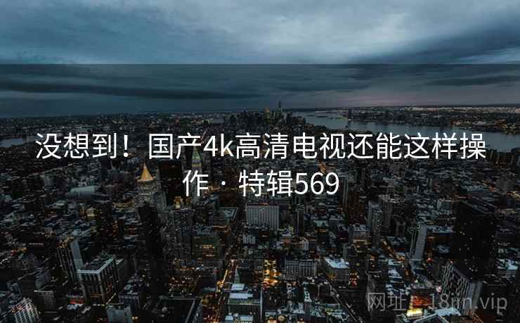 没想到!国产4k高清电视还能这样操作 · 特辑569 第1张 没想到!国产4k高清电视还能这样操作 · 特辑569 第1张
