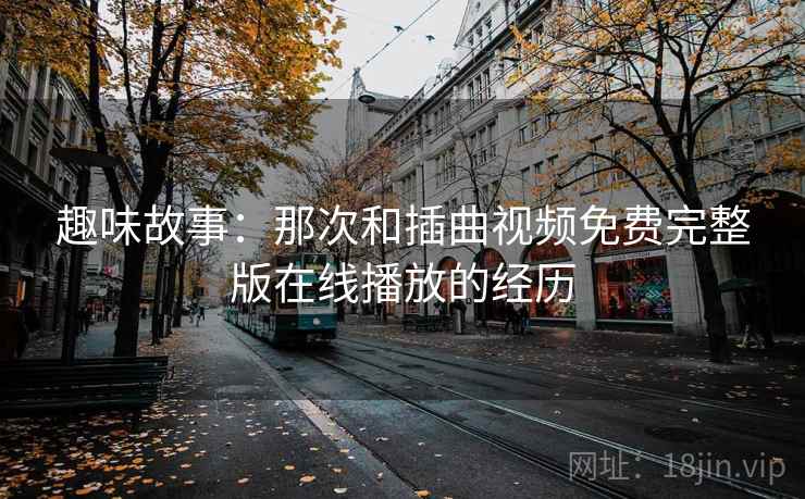 趣味故事：那次和插曲视频免费完整版在线播放的经历
